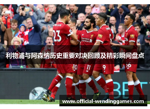 利物浦与阿森纳历史重要对决回顾及精彩瞬间盘点