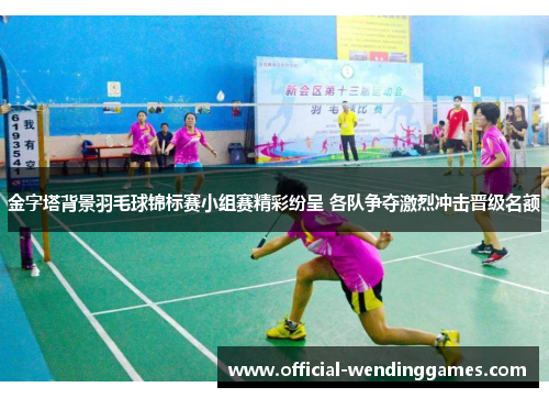 金字塔背景羽毛球锦标赛小组赛精彩纷呈 各队争夺激烈冲击晋级名额