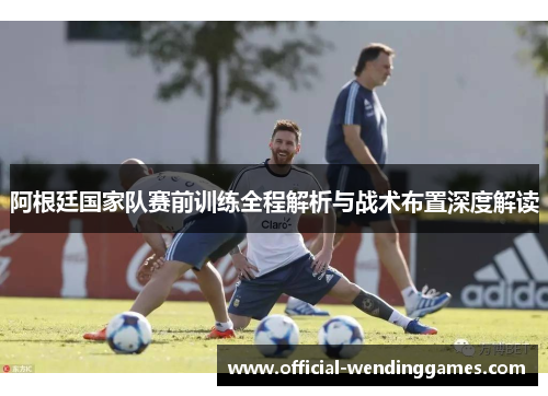 阿根廷国家队赛前训练全程解析与战术布置深度解读