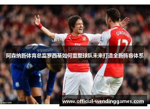 阿森纳新体育总监罗西基如何重塑球队未来打造全新阵容体系
