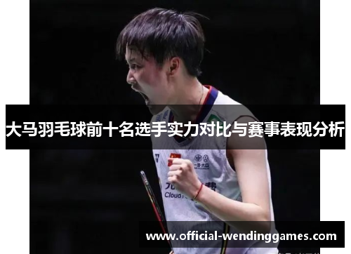 大马羽毛球前十名选手实力对比与赛事表现分析